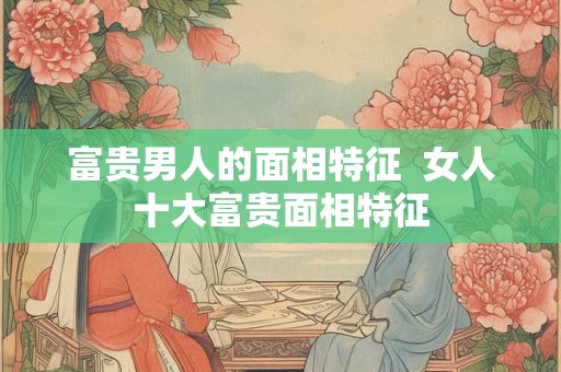 富贵男人的面相特征  女人十大富贵面相特征