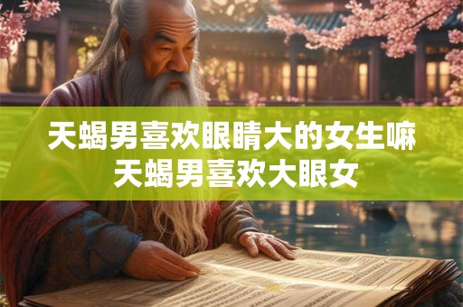 天蝎男喜欢眼睛大的女生嘛 天蝎男喜欢大眼女 天蝎男喜欢眼睛大的女生嘛 天蝎男喜欢大眼女