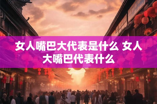 女人嘴巴大代表是什么 女人大嘴巴代表什么