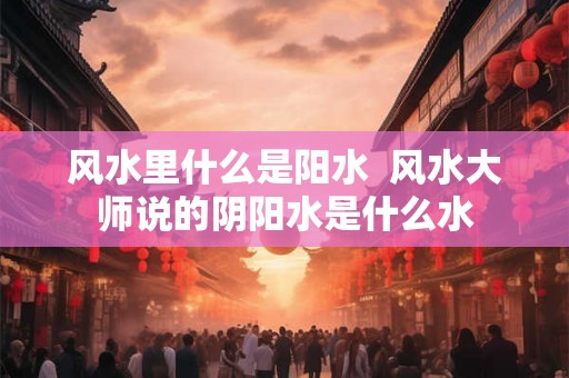 风水里什么是阳水  风水大师说的阴阳水是什么水