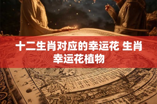 十二生肖对应的幸运花 生肖幸运花植物 十二生肖对应的幸运花 生肖幸运花植物