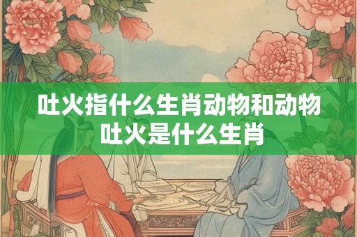 吐火指什么生肖动物和动物 吐火是什么生肖 吐火指什么生肖动物和动物 吐火是什么生肖