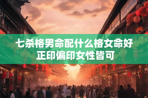 七杀格男命配什么格女命好 正印偏印女性皆可