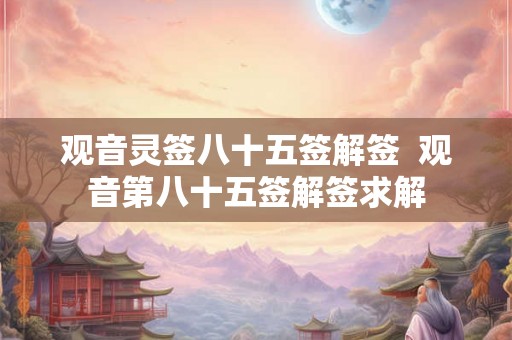 观音灵签八十五签解签 观音第八十五签解签求解 观音灵签八十五签解签 观音第八十五签解签求解