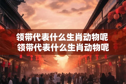 领带代表什么生肖动物呢 领带代表什么生肖动物呢