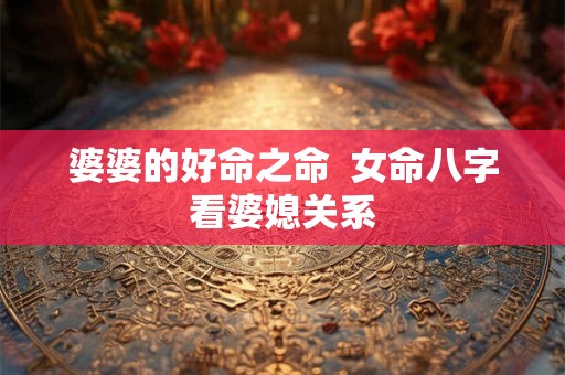 婆婆的好命之命 女命八字看婆媳关系 婆婆的好命之命 女命八字看婆媳关系
