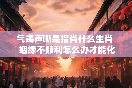 气竭声嘶是指肖什么生肖 姻缘不顺利怎么办才能化解 气竭声嘶是指肖什么生肖 姻缘不顺利怎么办才能化解