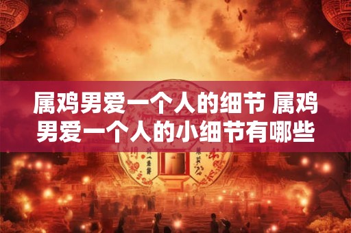 属鸡男爱一个人的细节 属鸡男爱一个人的小细节有哪些