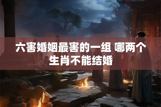 六害婚姻最害的一组 哪两个生肖不能结婚