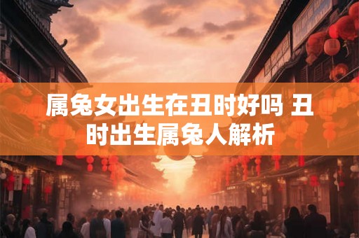 属兔女出生在丑时好吗 丑时出生属兔人解析 属兔女出生在丑时好吗 丑时出生属兔人解析
