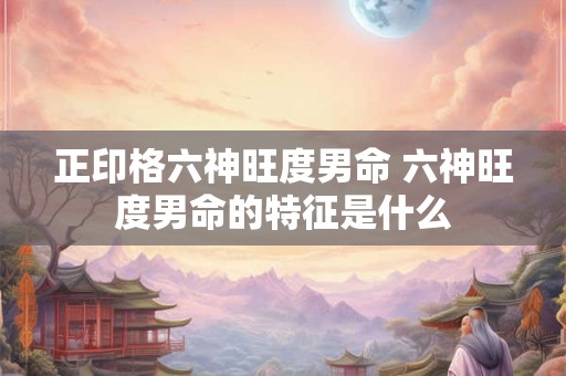 正印格六神旺度男命 六神旺度男命的特征是什么