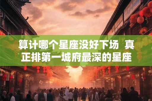 算计哪个星座没好下场  真正排第一城府最深的星座