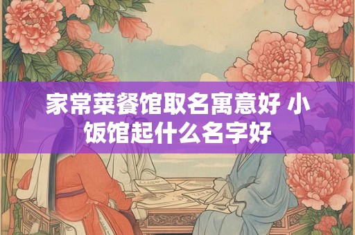 家常菜餐馆取名寓意好 小饭馆起什么名字好