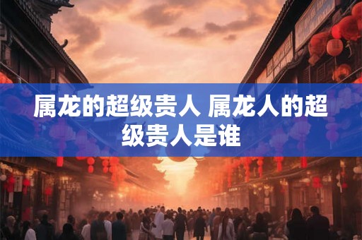 属龙的超级贵人 属龙人的超级贵人是谁