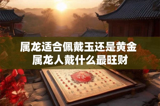 属龙适合佩戴玉还是黄金 属龙人戴什么最旺财 属龙适合佩戴玉还是黄金 属龙人戴什么最旺财