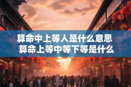 算命中上等人是什么意思  算命上等中等下等是什么意思
