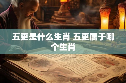 五更是什么生肖 五更属于哪个生肖 五更是什么生肖 五更属于哪个生肖