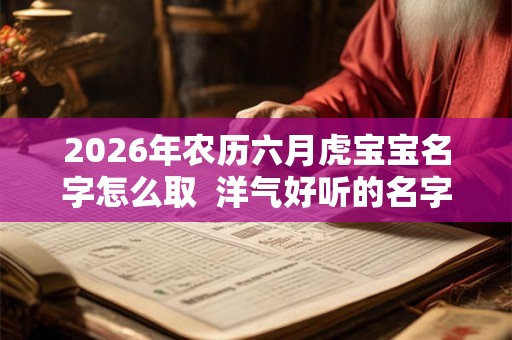 2026年农历六月虎宝宝名字怎么取 洋气好听的名字 2026年农历六月虎宝宝名字怎么取 洋气好听的名字