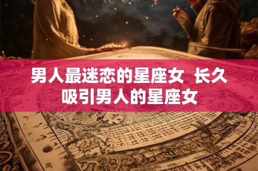 男人最迷恋的星座女 长久吸引男人的星座女 男人最迷恋的星座女 长久吸引男人的星座女