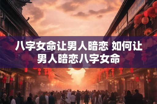 八字女命让男人暗恋 如何让男人暗恋八字女命