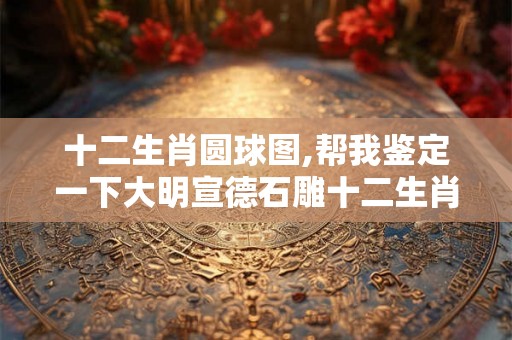 十二生肖圆球图,帮我鉴定一下大明宣德石雕十二生肖