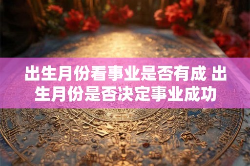 出生月份看事业是否有成 出生月份是否决定事业成功 出生月份看事业是否有成 出生月份是否决定事业成功