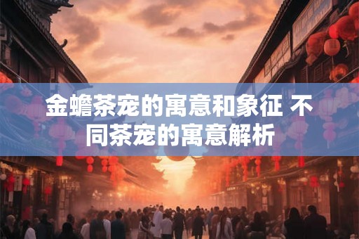 金蟾茶宠的寓意和象征 不同茶宠的寓意解析