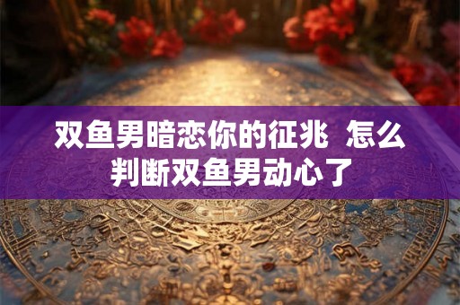 双鱼男暗恋你的征兆 怎么判断双鱼男动心了 双鱼男暗恋你的征兆 怎么判断双鱼男动心了