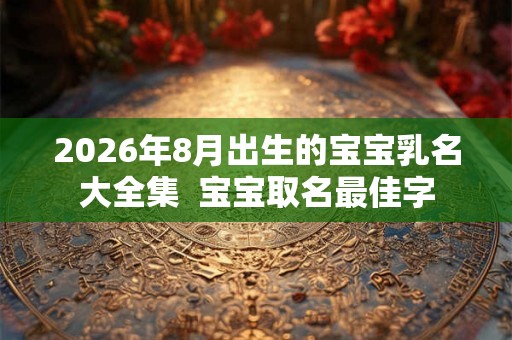 2026年8月出生的宝宝乳名大全集  宝宝取名最佳字