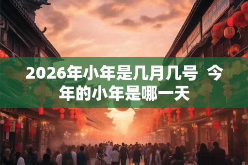 2026年小年是几月几号 今年的小年是哪一天 2026年小年是几月几号 今年的小年是哪一天