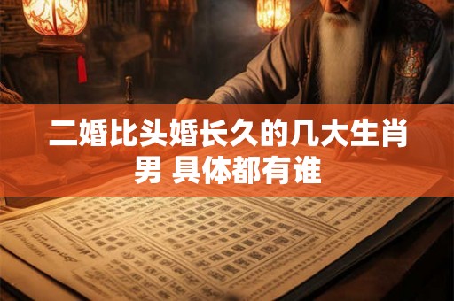 二婚比头婚长久的几大生肖男 具体都有谁