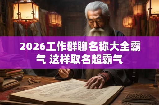 2026工作群聊名称大全霸气 这样取名超霸气