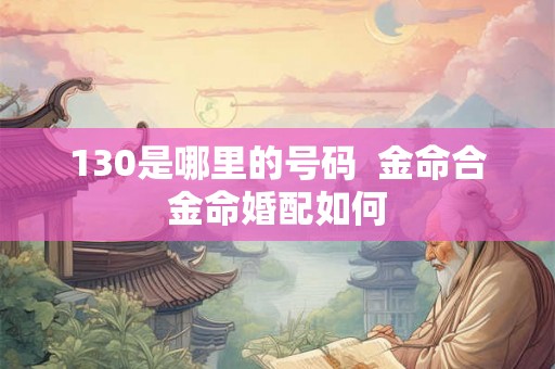 130是哪里的号码 金命合金命婚配如何 130是哪里的号码 金命合金命婚配如何