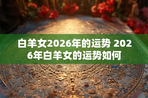 白羊女2026年的运势 2026年白羊女的运势如何