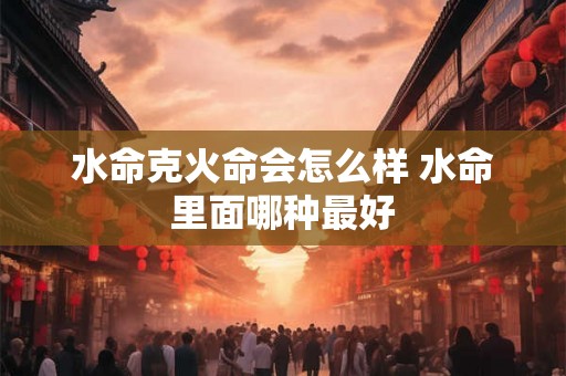 水命克火命会怎么样 水命里面哪种最好