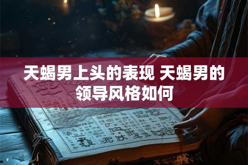 天蝎男上头的表现 天蝎男的领导风格如何 天蝎男上头的表现 天蝎男的领导风格如何