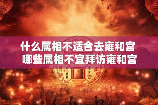什么属相不适合去雍和宫 哪些属相不宜拜访雍和宫