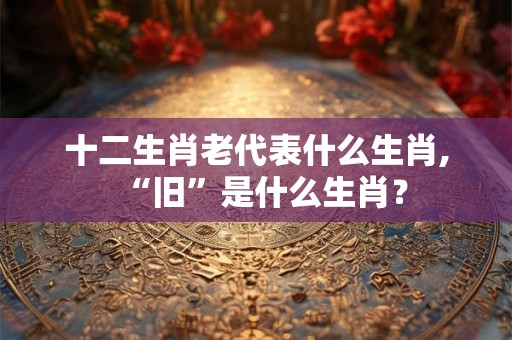 十二生肖老代表什么生肖,“旧”是什么生肖？