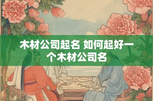 木材公司起名 如何起好一个木材公司名 木材公司起名 如何起好一个木材公司名