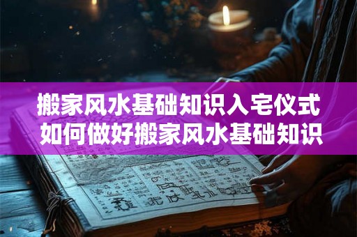 搬家风水基础知识入宅仪式 如何做好搬家风水基础知识及入宅仪式