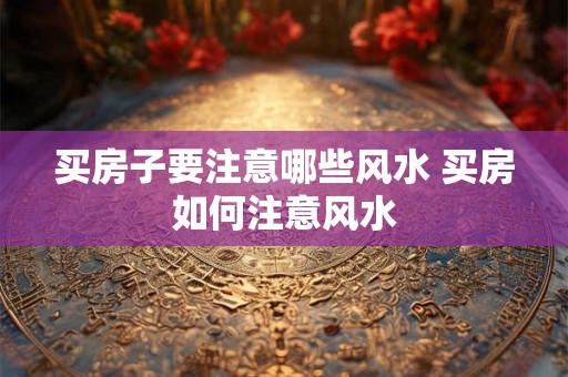 买房子要注意哪些风水 买房如何注意风水