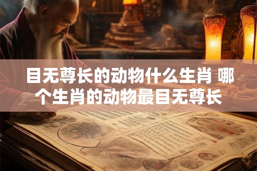目无尊长的动物什么生肖 哪个生肖的动物最目无尊长 目无尊长的动物什么生肖 哪个生肖的动物最目无尊长