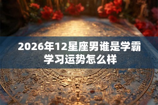 2026年12星座男谁是学霸 学习运势怎么样