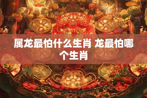 属龙最怕什么生肖 龙最怕哪个生肖