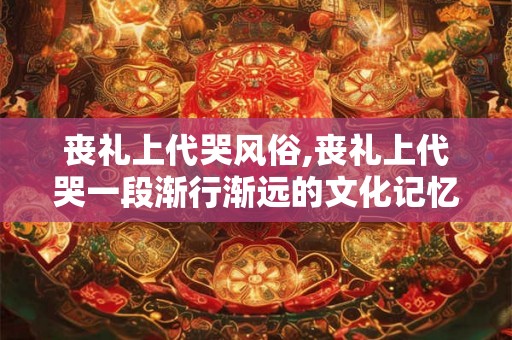 丧礼上代哭风俗,丧礼上代哭一段渐行渐远的文化记忆