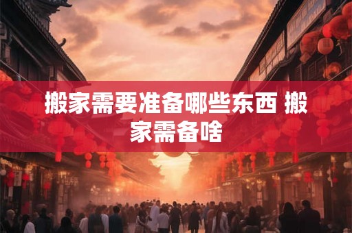 搬家需要准备哪些东西 搬家需备啥