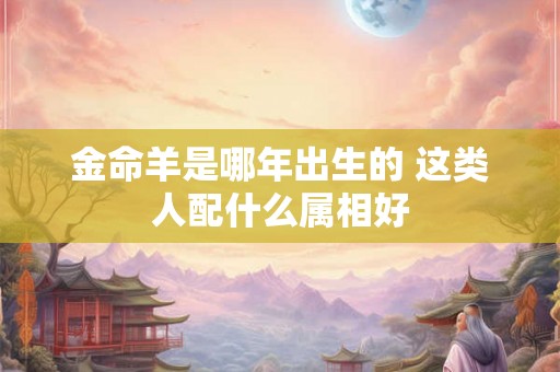 金命羊是哪年出生的 这类人配什么属相好 金命羊是哪年出生的 这类人配什么属相好