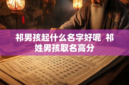 祁男孩起什么名字好呢 祁姓男孩取名高分 祁男孩起什么名字好呢 祁姓男孩取名高分