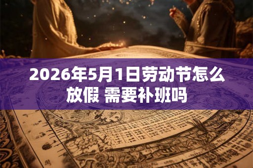 2026年5月1日劳动节怎么放假 需要补班吗 2026年5月1日劳动节怎么放假 需要补班吗
