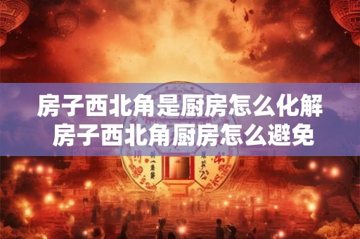 房子西北角是厨房怎么化解 房子西北角厨房怎么避免风水上的不利影响